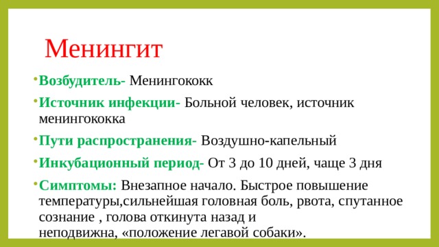 Менингит  Возбудитель-  Менингококк Источник инфекции-  Больной человек, источник менингококка Пути распространения- Воздушно-капельный Инкубационный период-  От 3 до 10 дней, чаще 3 дня Симптомы: Внезапное начало. Быстрое повышение температуры,сильнейшая головная боль, рвота, спутанное сознание , голова откинута назад и  неподвижна, «положение легавой собаки». 