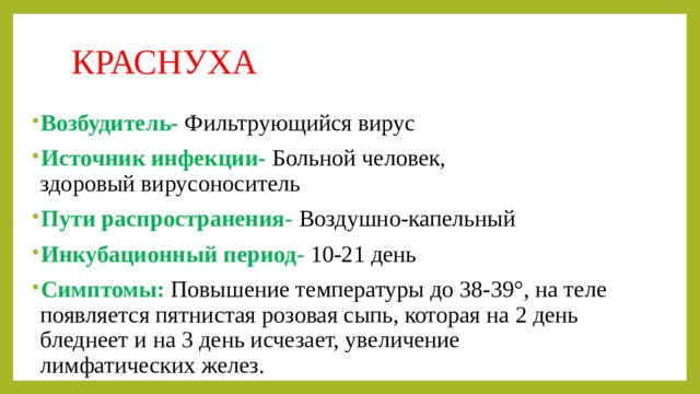 КРАСНУХА Возбудитель-  Фильтрующийся вирус Источник инфекции-   Больной человек, здоровый вирусоноситель Пути распространения -  Воздушно-капельный Инкубационный период -  10-21 день Симптомы:   Повышение температуры до 38-39°, на теле появляется пятнистая розовая сыпь, которая на 2 день бледнеет и на 3 день исчезает, увеличение лимфатических желез. 