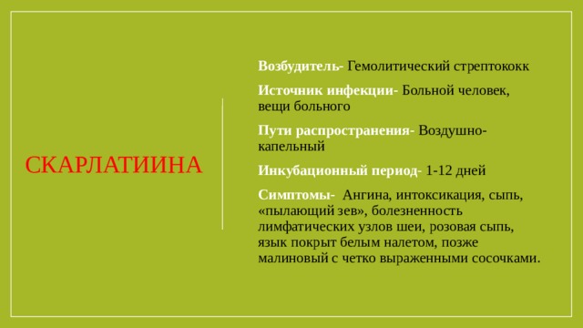 Возбудитель-   Гемолитический стрептококк Источник инфекции-   Больной человек, вещи больного Пути распространения-  Воздушно-капельный Инкубационный период -  1-12 дней Симптомы-   Ангина, интоксикация, сыпь, «пылающий зев», болезненность  лимфатических узлов шеи, розовая сыпь, язык покрыт белым налетом, позже  малиновый с четко выраженными сосочками. СКАРЛАТИИНА 