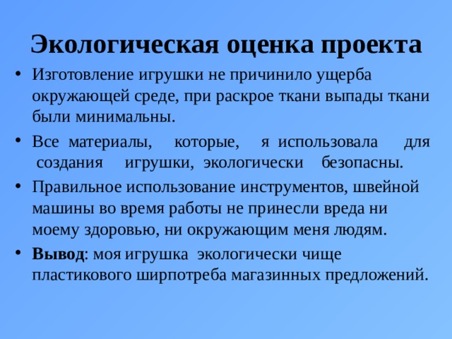 Экологическая оценка проекта  Изготовление игрушки не причинило ущерба окружающей среде, при раскрое ткани выпады ткани были минимальны. Все материалы, которые, я использовала для создания игрушки, экологически безопасны. Правильное использование инструментов, швейной машины во время работы не принесли вреда ни моему здоровью, ни окружающим меня людям. Вывод : моя игрушка экологически чище пластикового ширпотреба магазинных предложений. 