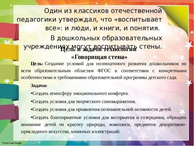 Один из классиков отечественной педагогики утверждал, что «воспитывает все»: и люди, и книги, и понятия. В дошкольных образовательных учреждениях могут воспитывать стены.  Цель и задачи технологии  «Говорящая стена»   Цель:  Создание условий для полноценного развития дошкольников по всем образовательным областям ФГОС в соответствии с конкретными особенностями и требованиями образовательной программы детского сада. Задачи: Создать атмосферу эмоционального комфорта. Создать условия для творческого самовыражения. Создать условия для проявления познавательной активности детей. Создать благоприятные условия для восприятия и созерцания, обращать внимание детей на красоту природы, живописи, предметов декоративно-прикладного искусства, книжных иллюстраций. 
