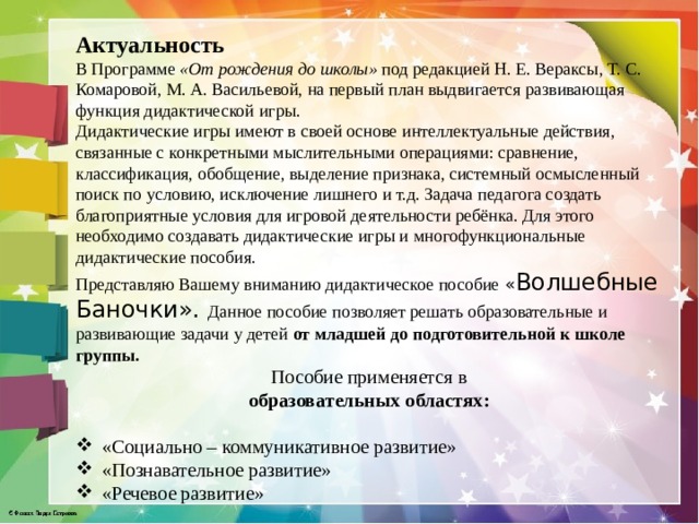Актуальность В Программе  «От рождения до школы»  под редакцией Н. Е. Вераксы, Т. С. Комаровой, М. А. Васильевой, на первый план выдвигается развивающая функция дидактической игры. Дидактические игры имеют в своей основе интеллектуальные действия, связанные с конкретными мыслительными операциями: сравнение, классификация, обобщение, выделение признака, системный осмысленный поиск по условию, исключение лишнего и т.д. Задача педагога создать благоприятные условия для игровой деятельности ребёнка. Для этого необходимо создавать дидактические игры и многофункциональные дидактические пособия. Представляю Вашему вниманию дидактическое пособие « Волшебные Баночки». Данное пособие позволяет решать образовательные и развивающие задачи у детей от младшей до подготовительной к школе группы. Пособие применяется в образовательных областях:  «Социально – коммуникативное развитие» «Познавательное развитие» «Речевое развитие» 