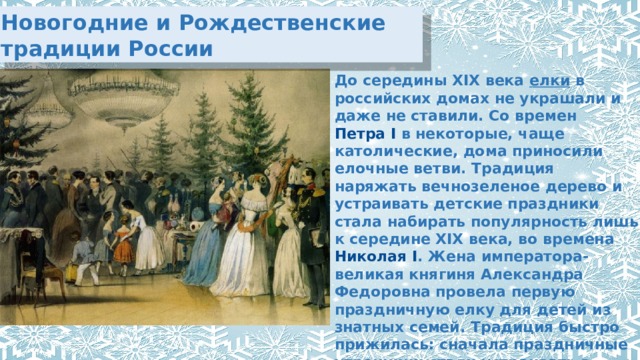 Новогодние и Рождественские традиции России До середины XIX века  елки  в российских домах не украшали и даже не ставили. Со времен  Петра I  в некоторые, чаще католические, дома приносили елочные ветви. Традиция наряжать вечнозеленое дерево и устраивать детские праздники стала набирать популярность лишь к середине XIX века, во времена  Николая I . Жена императора- великая княгиня Александра Федоровна провела первую праздничную елку для детей из знатных семей. Традиция быстро прижилась: сначала праздничные утренники стали устраивать в дворянских семьях, а потом и в купеческих. 