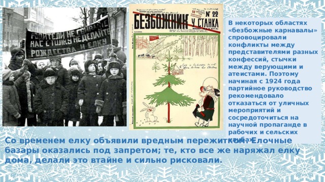 В некоторых областях «безбожные карнавалы» спровоцировали конфликты между представителями разных конфессий, стычки между верующими и атеистами. Поэтому начиная с 1924 года партийное руководство рекомендовало отказаться от уличных мероприятий и сосредоточиться на научной пропаганде в рабочих и сельских клубах. Со временем елку объявили вредным пережитком. Елочные базары оказались под запретом; те, кто все же наряжал елку дома, делали это втайне и сильно рисковали. 