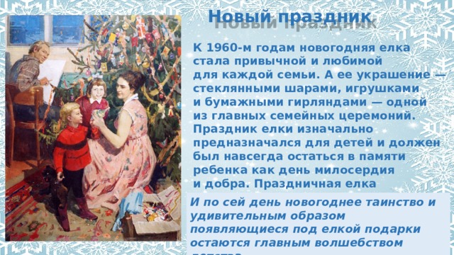 Новый праздник К 1960-м годам новогодняя елка стала привычной и любимой для каждой семьи. А ее украшение — стеклянными шарами, игрушками и бумажными гирляндами — одной из главных семейных церемоний. Праздник елки изначально предназначался для детей и должен был навсегда остаться в памяти ребенка как день милосердия и добра. Праздничная елка готовилась взрослыми непременно по секрету от детей. И по сей день новогоднее таинство и удивительным образом появляющиеся под елкой подарки остаются главным волшебством детства. 