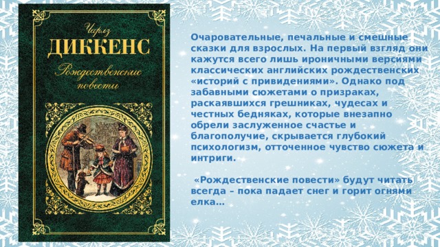 Очаровательные, печальные и смешные сказки для взрослых. На первый взгляд они кажутся всего лишь ироничными версиями классических английских рождественских «историй с привидениями». Однако под забавными сюжетами о призраках, раскаявшихся грешниках, чудесах и честных бедняках, которые внезапно обрели заслуженное счастье и благополучие, скрывается глубокий психологизм, отточенное чувство сюжета и интриги.   «Рождественские повести» будут читать всегда – пока падает снег и горит огнями елка… 