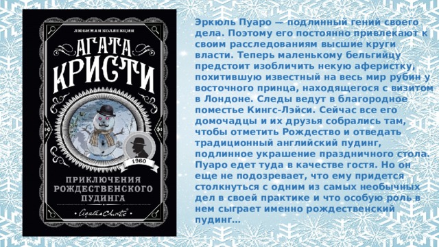 Эркюль Пуаро — подлинный гений своего дела. Поэтому его постоянно привлекают к своим расследованиям высшие круги власти. Теперь маленькому бельгийцу предстоит изобличить некую аферистку, похитившую известный на весь мир рубин у восточного принца, находящегося с визитом в Лондоне. Следы ведут в благородное поместье Кингс-Лэйси. Сейчас все его домочадцы и их друзья собрались там, чтобы отметить Рождество и отведать традиционный английский пудинг, подлинное украшение праздничного стола. Пуаро едет туда в качестве гостя. Но он еще не подозревает, что ему придется столкнуться с одним из самых необычных дел в своей практике и что особую роль в нем сыграет именно рождественский пудинг… .       