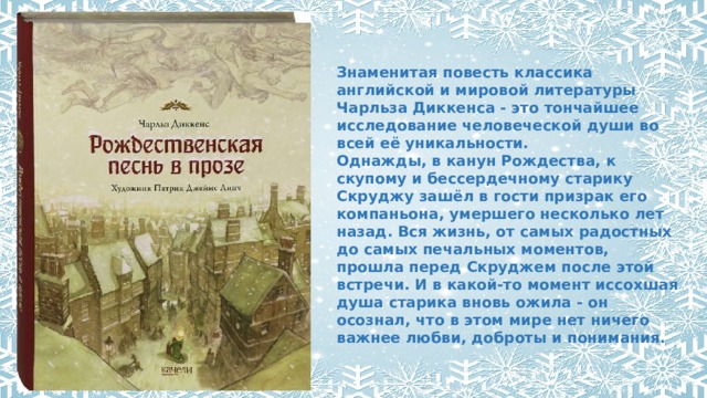 Знаменитая повесть классика английской и мировой литературы Чарльза Диккенса - это тончайшее исследование человеческой души во всей её уникальности.  Однажды, в канун Рождества, к скупому и бессердечному старику Скруджу зашёл в гости призрак его компаньона, умершего несколько лет назад. Вся жизнь, от самых радостных до самых печальных моментов, прошла перед Скруджем после этой встречи. И в какой-то момент иссохшая душа старика вновь ожила - он осознал, что в этом мире нет ничего важнее любви, доброты и понимания.   