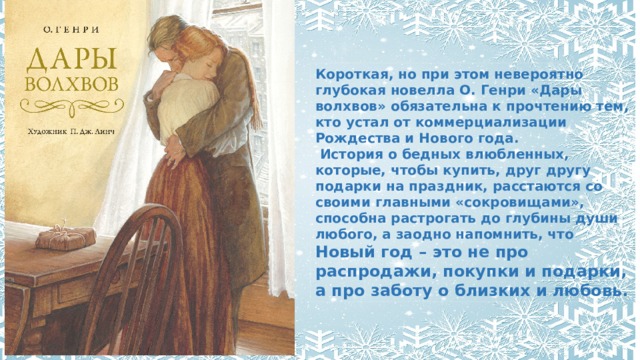 Короткая, но при этом невероятно глубокая новелла О. Генри «Дары волхвов» обязательна к прочтению тем, кто устал от коммерциализации Рождества и Нового года.  История о бедных влюбленных, которые, чтобы купить, друг другу подарки на праздник, расстаются со своими главными «сокровищами», способна растрогать до глубины души любого, а заодно напомнить, что Новый год – это не про распродажи, покупки и подарки, а про заботу о близких и любовь. 