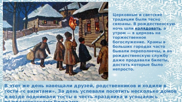 Церковные и светские традиции были тесно связаны. В рождественскую ночь шли  колядовать , а утром — в церковь на торжественное богослужение. Храмы в больших городах часто бывали переполнены, и на рождественскую службу даже продавали билеты, достать которые было непросто. В этот же день навещали друзей, родственников и ходили в гости «с визитами». За день успевали посетить несколько домов и везде поднимали тосты в честь праздника и угощались рождественскими блюдами. 