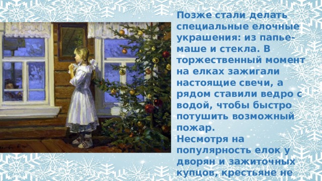 Позже стали делать специальные елочные украшения: из папье-маше и стекла. В торжественный момент на елках зажигали настоящие свечи, а рядом ставили ведро с водой, чтобы быстро потушить возможный пожар. Несмотря на популярность елок у дворян и зажиточных купцов, крестьяне не ставили их вплоть до середины 1930-х годов. 