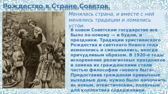 Рождество в Стране Советов Менялась страна, и вместе с ней менялись традиции и ломались устои. В новом Советском государстве все было по-новому — и будни, и праздники. Традиции христианского Рождества и светского Нового года изменялись и смешивались, иногда причудливым образом. В 1920-е годы искоренение религиозных праздников и замена их гражданскими стали частью философии «нового быта». Предоставив гражданам привычные выходные дни, нужно было наполнить их новым, атеистическим, полезным для коллектива содержанием. 