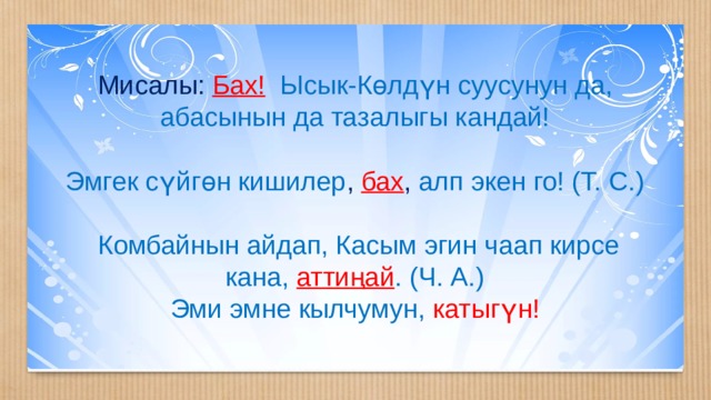 Мисалы: Бах!  Ысык-Көлдүн суусунун да, абасынын да тазалыгы кандай! Эмгек сүйгөн кишилер , бах , алп экен го! (Т. С.)  Комбайнын айдап, Касым эгин чаап кирсе кана,  аттиңай . (Ч. А.) Эми эмне кылчумун, катыгүн! 