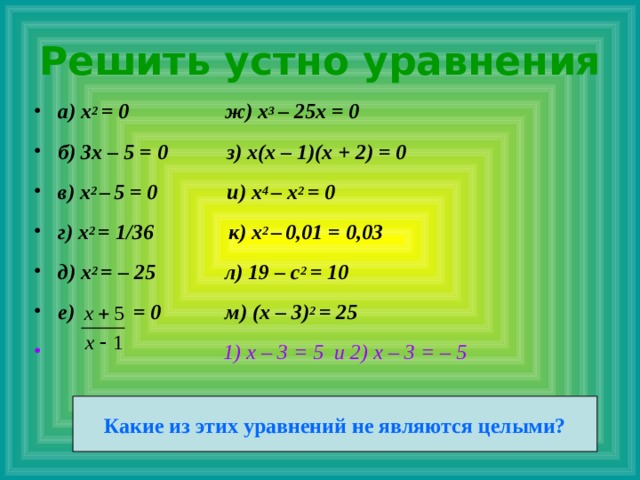 Решить устно уравнения а) x 2 = 0 ж) x 3 – 25x = 0 б) 3x – 5 = 0 з) x(x – 1)(x + 2) = 0 в) x 2 –  5 = 0 и) x 4 – x 2 = 0 г) x 2 = 1/36 к) x 2 –  0,01 = 0,03 д) x 2 = – 25 л) 19 – c 2 = 10 е) = 0 м) (x – 3) 2 = 25  1) х – 3 = 5 и 2) х – 3 = – 5    Какие из этих уравнений не являются целыми? 