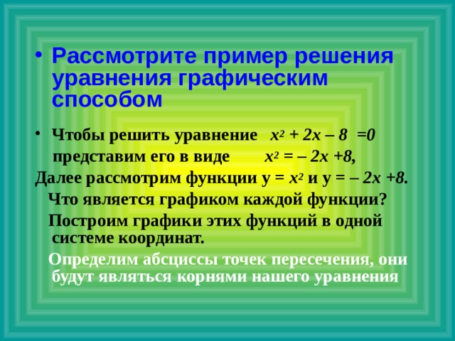 Рассмотрите пример решения уравнения графическим способом  Чтобы решить уравнение х 2 + 2х – 8 =0  представим его в виде х 2 = – 2х +8, Далее рассмотрим функции у = х 2 и у = – 2х +8.  Что является графиком каждой функции?  Построим графики этих функций в одной системе координат.  Определим абсциссы точек пересечения, они будут являться корнями нашего уравнения    
