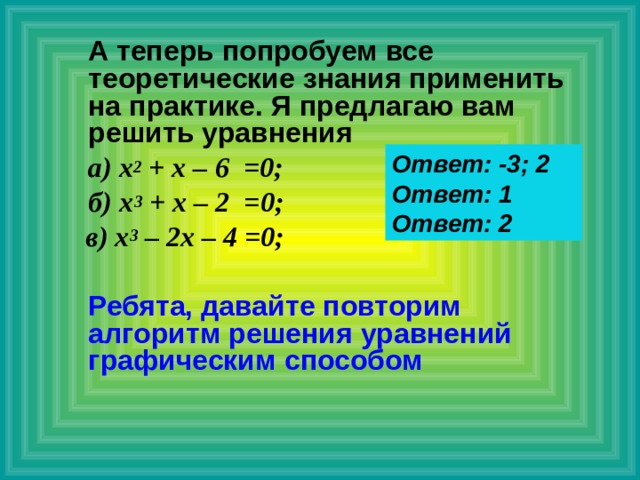  А теперь попробуем все теоретические знания применить на практике. Я предлагаю вам решить уравнения  а) х 2 + х – 6 =0;  б)  х 3 + х – 2 =0;  в) х 3 – 2х – 4 =0;   Ребята, давайте повторим алгоритм решения уравнений графическим способом Ответ: -3; 2 Ответ: 1 Ответ: 2 