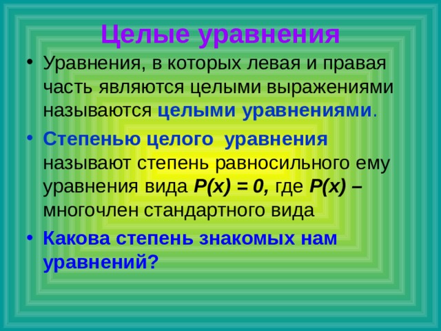 Целые уравнения Уравнения, в которых левая и правая часть являются целыми выражениями называются целыми уравнениями . Степенью целого уравнения называют степень равносильного ему уравнения вида Р(х) = 0, где Р(х) – многочлен стандартного вида Какова степень знакомых нам уравнений? 