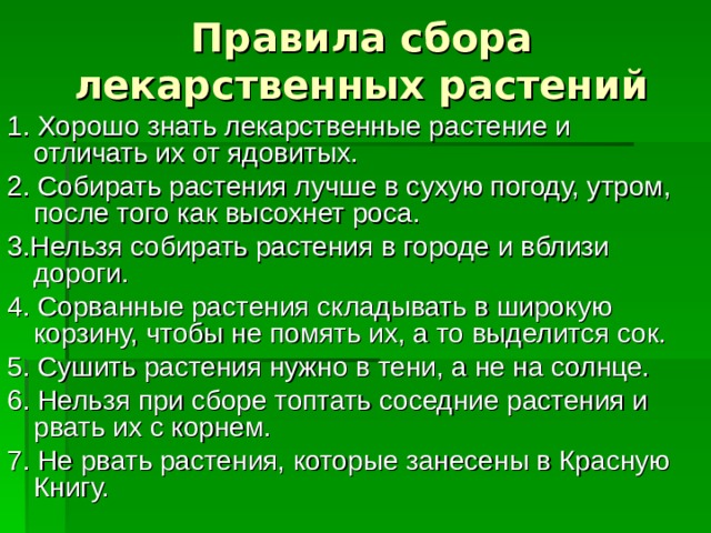 Правила сбора лекарственных растений 1. Хорошо знать лекарственные растение и отличать их от ядовитых. 2. Собирать растения лучше в сухую погоду, утром, после того как высохнет роса. 3.Нельзя собирать растения в городе и вблизи дороги. 4. Сорванные растения складывать в широкую корзину, чтобы не помять их, а то выделится сок. 5. Сушить растения нужно в тени, а не на солнце. 6. Нельзя при сборе топтать соседние растения и рвать их с корнем. 7. Не рвать растения, которые занесены в Красную Книгу. 