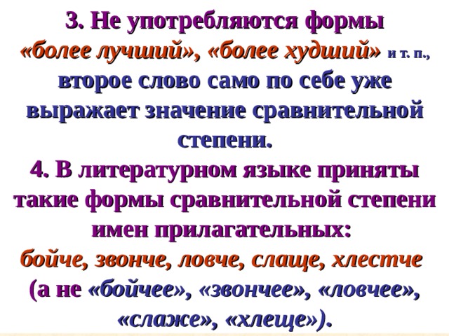  3. Не употребляются формы  «более лучший», «более худший»  и т. п.,  второе слово само по себе уже выражает значение сравнительной степени. 4. В литературном языке приняты такие формы сравнительной степени имен прилагательных:  бойче, звонче, ловче, слаще, хлестче  (а не  «бойчее», «звончее», «ловчее», «слаже», «хлеще»). 