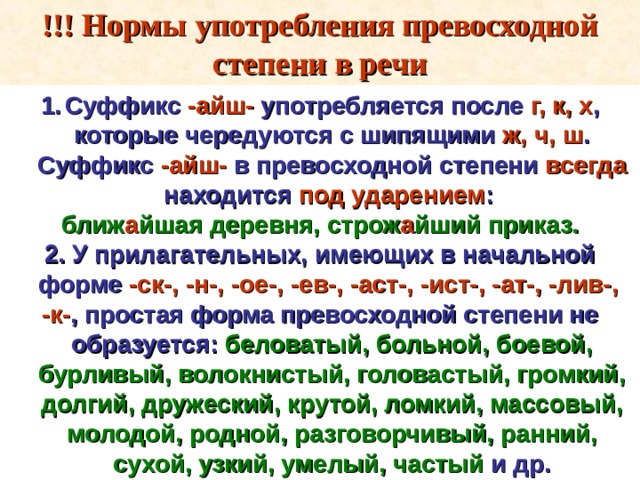 !!! Нормы употребления превосходной степени в речи Суффикс -айш- употребляется после г, к, х , которые чередуются с шипящими ж, ч, ш . Суффикс -айш- в превосходной степени всегда находится под ударением : ближ а йшая деревня, строж а йший приказ. 2. У прилагательных, имеющих в начальной форме -ск-, -н-, -ое-, -ев-, -аст-, -ист-, -ат-, -лив-, -к- , простая форма превосходной степени не образуется: беловатый, больной, боевой, бурливый, волокнистый, головастый, громкий, долгий, дружеский, крутой, ломкий, массовый, молодой, родной, разговорчивый, ранний, сухой, узкий, умелый, частый и др. 