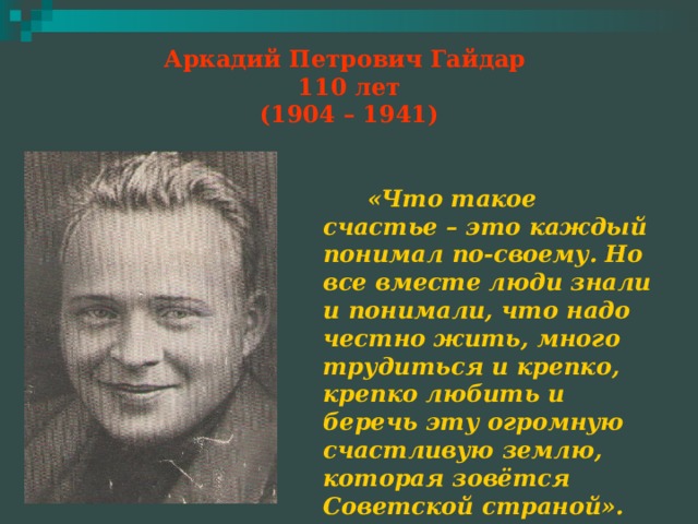 Аркадий Петрович Гайдар  110 лет  (1904 – 1941)  «Что такое счастье – это каждый понимал по-своему. Но все вместе люди знали и понимали, что надо честно жить, много трудиться и крепко, крепко любить и беречь эту огромную счастливую землю, которая зовётся Советской страной».  А. Гайдар«Чук и Гек». 