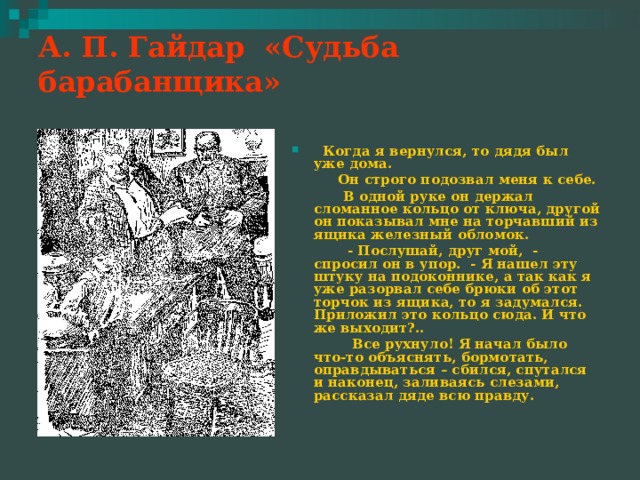 А. П. Гайдар «Судьба барабанщика»    Когда я вернулся, то дядя был уже дома.  Он строго подозвал меня к себе.  В одной руке он держал сломанное кольцо от ключа, другой он показывал мне на торчавший из ящика железный обломок.  - Послушай, друг мой, - спросил он в упор. - Я нашел эту штуку на подоконнике, а так как я уже разорвал себе брюки об этот торчок из ящика, то я задумался. Приложил это кольцо сюда. И что же выходит?..  Все рухнуло! Я начал было что-то объяснять, бормотать, оправдываться – сбился, спутался и наконец, заливаясь слезами, рассказал дяде всю правду. 