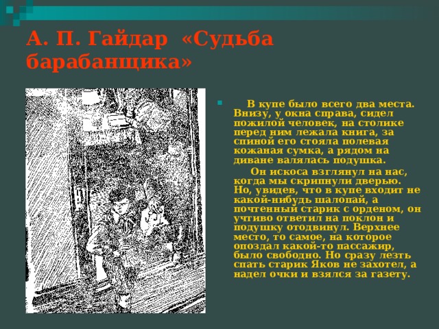 А. П. Гайдар «Судьба барабанщика»    В купе было всего два места. Внизу, у окна справа, сидел пожилой человек, на столике перед ним лежала книга, за спиной его стояла полевая кожаная сумка, а рядом на диване валялась подушка.  Он искоса взглянул на нас, когда мы скрипнули дверью. Но, увидев, что в купе входит не какой-нибудь шалопай, а почтенный старик с орденом, он учтиво ответил на поклон и подушку отодвинул. Верхнее место, то самое, на которое опоздал какой-то пассажир, было свободно. Но сразу лезть спать старик Яков не захотел, а надел очки и взялся за газету. 