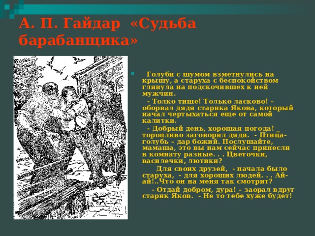 А. П. Гайдар «Судьба барабанщика»    Голуби с шумом взметнулись на крышу, а старуха с беспокойством глянула на подскочившех к ней мужчин.  - Толко тише! Только ласково! – оборвал дядя старика Якова, который начал чертыхаться еще от самой калитки.  - Добрый день, хорошая погода! _ торопливо заговорил дядя. - Птица-голубь – дар божий. Послушайте, мамаша, это вы нам сейчас принесли в комнату разные. . . Цветочки, василечки, лютики?  Для своих друзей, - начала было старуха, - для хороших людей. . . Ай-ай!..Что он на меня так смотрит?  - Отдай добром, дура! – заорал вдруг старик Яков. - Не то тебе хуже будет! 
