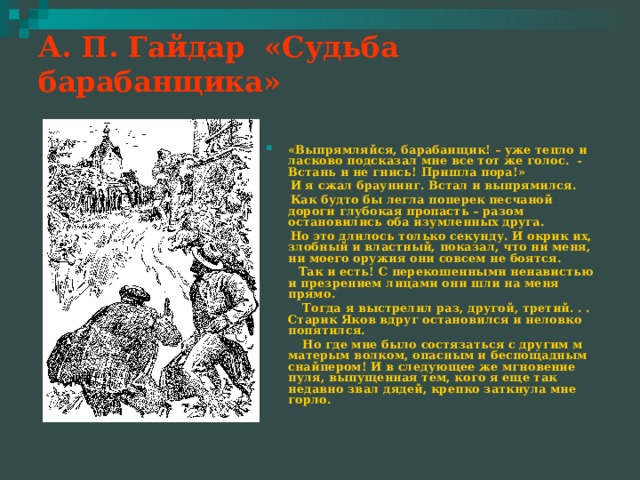 А. П. Гайдар «Судьба барабанщика»   «Выпрямляйся, барабанщик! – уже тепло и ласково подсказал мне все тот же голос. - Встань и не гнись! Пришла пора!»  И я сжал браунинг. Встал и выпрямился.  Как будто бы легла поперек песчаной дороги глубокая пропасть – разом остановились оба изумленных друга.  Но это длилось только секунду. И окрик их, злобный и властный, показал, что ни меня, ни моего оружия они совсем не боятся.  Так и есть! С перекошенными ненавистью и презрением лицами они шли на меня прямо.  Тогда я выстрелил раз, другой, третий. . . Старик Яков вдруг остановился и неловко попятился.  Но где мне было состязаться с другим м матерым волком, опасным и беспощадным снайпером! И в следующее же мгновение пуля, выпущенная тем, кого я еще так недавно звал дядей, крепко заткнула мне горло. 