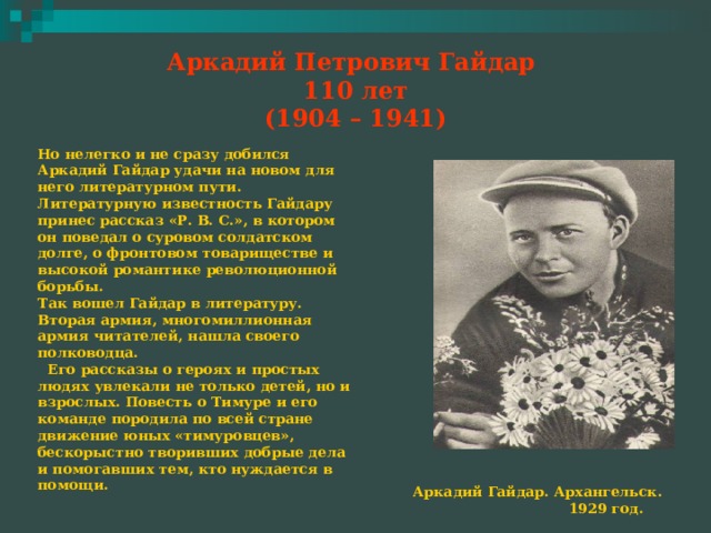Аркадий Петрович Гайдар  110 лет  (1904 – 1941) Но нелегко и не сразу добился Аркадий Гайдар удачи на новом для него литературном пути. Литературную известность Гайдару принес рассказ «Р. В. С.», в котором он поведал о суровом солдатском долге, о фронтовом товариществе и высокой романтике революционной борьбы. Так вошел Гайдар в литературу. Вторая армия, многомиллионная армия читателей, нашла своего полководца.  Его рассказы о героях и простых людях увлекали не только детей, но и взрослых. Повесть о Тимуре и его команде породила по всей стране движение юных «тимуровцев», бескорыстно творивших добрые дела и помогавших тем, кто нуждается в помощи.  Аркадий Гайдар. Архангельск.  1929 год. 