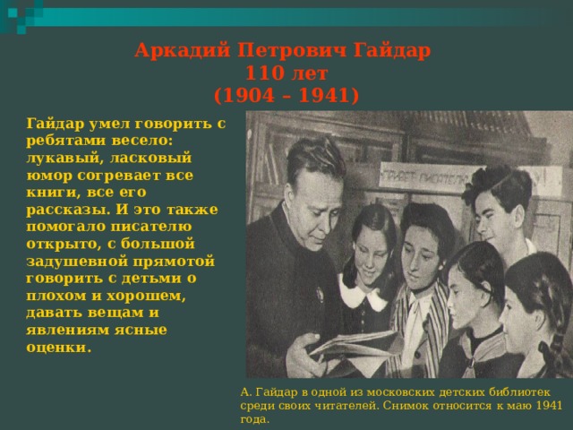 Аркадий Петрович Гайдар  110 лет  (1904 – 1941) Гайдар умел говорить с ребятами весело: лукавый, ласковый юмор согревает все книги, все его рассказы. И это также помогало писателю открыто, с большой задушевной прямотой говорить с детьми о плохом и хорошем, давать вещам и явлениям ясные оценки. А. Гайдар в одной из московских детских библиотек среди своих читателей. Снимок относится к маю 1941 года. 