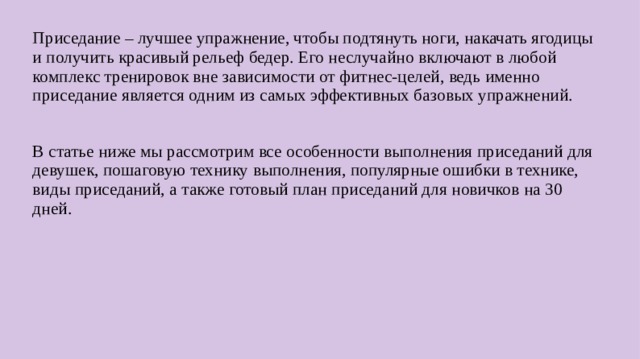 Приседание – лучшее упражнение, чтобы подтянуть ноги, накачать ягодицы и получить красивый рельеф бедер. Его неслучайно включают в любой комплекс тренировок вне зависимости от фитнес-целей, ведь именно приседание является одним из самых эффективных базовых упражнений. В статье ниже мы рассмотрим все особенности выполнения приседаний для девушек, пошаговую технику выполнения, популярные ошибки в технике, виды приседаний, а также готовый план приседаний для новичков на 30 дней.  
