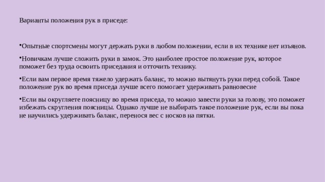 Варианты положения рук в приседе: Опытные спортсмены могут держать руки в любом положении, если в их технике нет изъянов. Новичкам лучше сложить руки в замок. Это наиболее простое положение рук, которое поможет без труда освоить приседания и отточить технику. Если вам первое время тяжело удержать баланс, то можно вытянуть руки перед собой. Такое положение рук во время приседа лучше всего помогает удерживать равновесие Если вы округляете поясницу во время приседа, то можно завести руки за голову, это поможет избежать скругления поясницы. Однако лучше не выбирать такое положение рук, если вы пока не научились удерживать баланс, перенося вес с носков на пятки.  