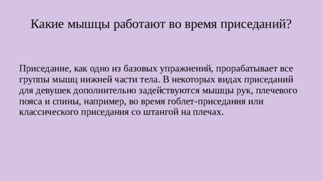 Какие мышцы работают во время приседаний? Приседание, как одно из базовых упражнений, прорабатывает все группы мышц нижней части тела. В некоторых видах приседаний для девушек дополнительно задействуются мышцы рук, плечевого пояса и спины, например, во время гоблет-приседания или классического приседания со штангой на плечах.  