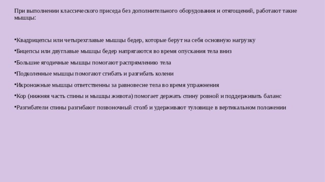 При выполнении классического приседа без дополнительного  оборудования и отягощений, работают такие мышцы : Квадрицепсы или четырехглавые мышцы бедер, которые берут на себя основную нагрузку Бицепсы или двуглавые мышцы бедер напрягаются во время опускания тела вниз Большие ягодичные мышцы помогают распрямлению тела Подколенные мышцы помогают сгибать и разгибать колени Икроножные мышцы ответственны за равновесие тела во время упражнения Кор (нижняя часть спины и мышцы живота) помогает держать спину ровной и поддерживать баланс Разгибатели спины разгибают позвоночный столб и удерживают туловище в вертикальном положении  
