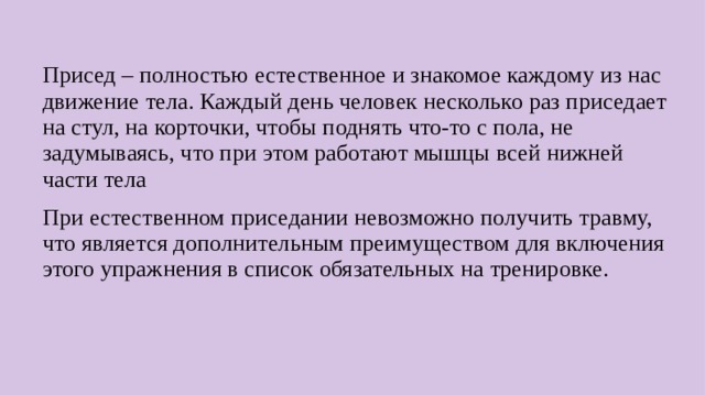 Присед – полностью естественное и знакомое каждому из нас движение тела. Каждый день человек несколько раз приседает на стул, на корточки, чтобы поднять что-то с пола, не задумываясь, что при этом работают мышцы всей нижней части тела При естественном приседании невозможно получить травму, что является дополнительным преимуществом для включения этого упражнения в список обязательных на тренировке.  