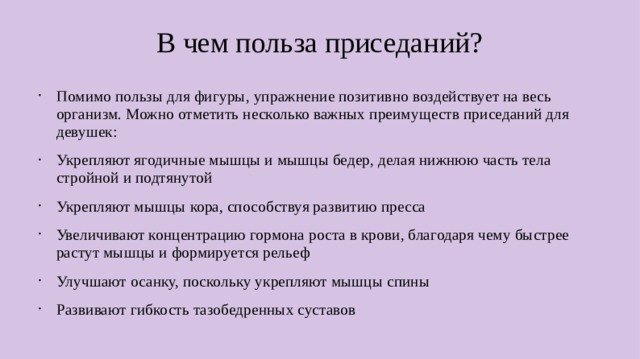В чем польза приседаний? Помимо пользы для фигуры, упражнение позитивно воздействует на весь организм. Можно отметить несколько важных преимуществ приседаний для девушек: Укрепляют ягодичные мышцы и мышцы бедер, делая нижнюю часть тела стройной и подтянутой Укрепляют мышцы кора, способствуя развитию пресса Увеличивают концентрацию гормона роста в крови, благодаря чему быстрее растут мышцы и формируется рельеф Улучшают осанку, поскольку укрепляют мышцы спины Развивают гибкость тазобедренных суставов  