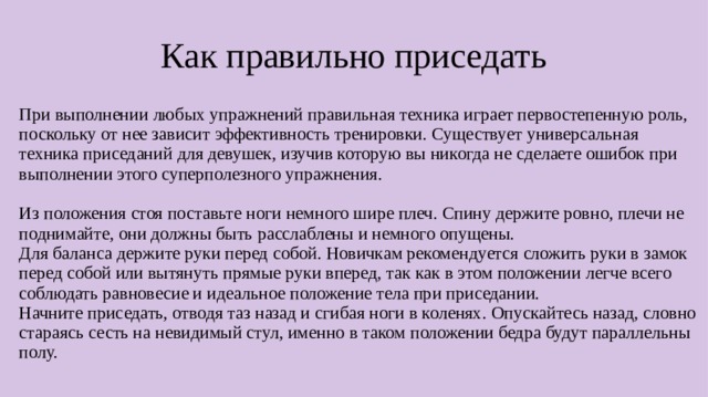 Как правильно приседать При выполнении любых упражнений правильная техника играет первостепенную роль, поскольку от нее зависит эффективность тренировки. Существует универсальная техника приседаний для девушек, изучив которую вы никогда не сделаете ошибок при выполнении этого суперполезного упражнения. Из положения стоя поставьте ноги немного шире плеч. Спину держите ровно, плечи не поднимайте, они должны быть расслаблены и немного опущены. Для баланса держите руки перед собой. Новичкам рекомендуется сложить руки в замок перед собой или вытянуть прямые руки вперед, так как в этом положении легче всего соблюдать равновесие и идеальное положение тела при приседании. Начните приседать, отводя таз назад и сгибая ноги в коленях. Опускайтесь назад, словно стараясь сесть на невидимый стул, именно в таком положении бедра будут параллельны полу.  