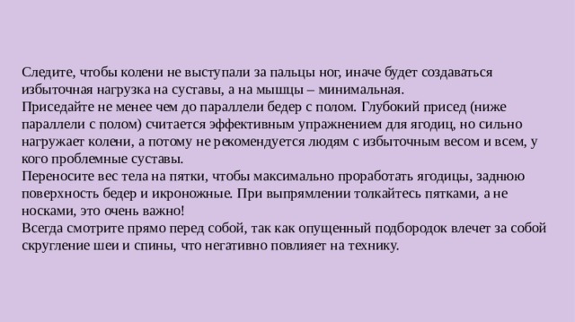 Следите, чтобы колени не выступали за пальцы ног, иначе будет создаваться избыточная нагрузка на суставы, а на мышцы – минимальная. Приседайте не менее чем до параллели бедер с полом. Глубокий присед (ниже параллели с полом) считается эффективным упражнением для ягодиц, но сильно нагружает колени, а потому не рекомендуется людям с избыточным весом и всем, у кого проблемные суставы. Переносите вес тела на пятки, чтобы максимально проработать ягодицы, заднюю поверхность бедер и икроножные. При выпрямлении толкайтесь пятками, а не носками, это очень важно! Всегда смотрите прямо перед собой, так как опущенный подбородок влечет за собой скругление шеи и спины, что негативно повлияет на технику.  