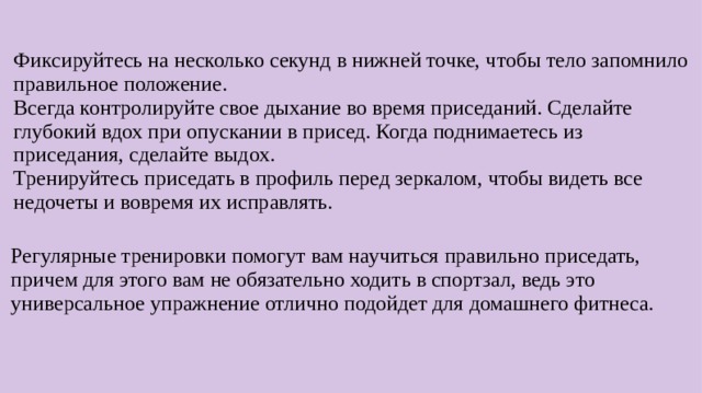 Фиксируйтесь на несколько секунд в нижней точке, чтобы тело запомнило правильное положение. Всегда контролируйте свое дыхание во время приседаний. Сделайте глубокий вдох при опускании в присед. Когда поднимаетесь из приседания, сделайте выдох. Тренируйтесь приседать в профиль перед зеркалом, чтобы видеть все недочеты и вовремя их исправлять. Регулярные тренировки помогут вам научиться правильно приседать, причем для этого вам не обязательно ходить в спортзал, ведь это универсальное упражнение отлично подойдет для домашнего фитнеса.  