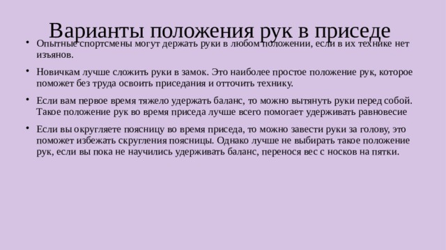Варианты положения рук в приседе Опытные спортсмены могут держать руки в любом положении, если в их технике нет изъянов. Новичкам лучше сложить руки в замок. Это наиболее простое положение рук, которое поможет без труда освоить приседания и отточить технику. Если вам первое время тяжело удержать баланс, то можно вытянуть руки перед собой. Такое положение рук во время приседа лучше всего помогает удерживать равновесие Если вы округляете поясницу во время приседа, то можно завести руки за голову, это поможет избежать скругления поясницы. Однако лучше не выбирать такое положение рук, если вы пока не научились удерживать баланс, перенося вес с носков на пятки.  