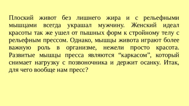 Плоский живот без лишнего жира и с рельефными мышцами всегда украшал мужчину. Женский идеал красоты так же ушел от пышных форм к стройному телу с рельефным прессом. Однако, мышцы живота играют более важную роль в организме, нежели просто красота. Развитые мышцы пресса являются “каркасом”, который снимает нагрузку с позвоночника и держит осанку. Итак, для чего вообще нам пресс?  