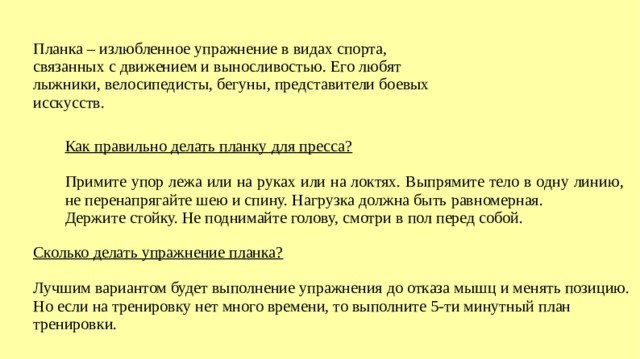 Планка – излюбленное упражнение в видах спорта, связанных с движением и выносливостью. Его любят лыжники, велосипедисты, бегуны, представители боевых исскусств. Как правильно делать планку для пресса? Примите упор лежа или на руках или на локтях. Выпрямите тело в одну линию, не перенапрягайте шею и спину. Нагрузка должна быть равномерная. Держите стойку. Не поднимайте голову, смотри в пол перед собой. Сколько делать упражнение планка? Лучшим вариантом будет выполнение упражнения до отказа мышц и менять позицию. Но если на тренировку нет много времени, то выполните 5-ти минутный план тренировки.  