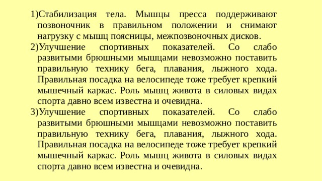 Стабилизация тела. Мышцы пресса поддерживают позвоночник в правильном положении и снимают нагрузку с мышц поясницы, межпозвоночных дисков. Улучшение спортивных показателей. Со слабо развитыми брюшными мышцами невозможно поставить правильную технику бега, плавания, лыжного хода. Правильная посадка на велосипеде тоже требует крепкий мышечный каркас. Роль мышц живота в силовых видах спорта давно всем известна и очевидна. Улучшение спортивных показателей. Со слабо развитыми брюшными мышцами невозможно поставить правильную технику бега, плавания, лыжного хода. Правильная посадка на велосипеде тоже требует крепкий мышечный каркас. Роль мышц живота в силовых видах спорта давно всем известна и очевидна.  