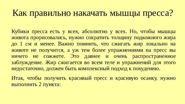 Как правильно накачать мышцы пресса? Кубики пресса есть у всех, абсолютно у всех. Но, чтобы мышцы живота прорисовались, нужно сократить толщину подкожного жира до 1 см и менее. Важно помнить, что сжигать жир локально на животе не получится, а уж тем более упражнениями на пресс вы ничего не сожжете. Это давнее и очень распространенное заблуждение. Жир сжигается во всем теле и упражнений для этого недостаточно, должен быть комплексный подход к похудению. Итак, чтобы получить красивый пресс и красивую осанку, нужно выполнить 2 пункта:  