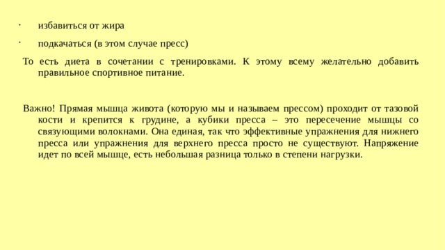 избавиться от жира подкачаться (в этом случае пресс) То есть диета в сочетании с тренировками. К этому всему желательно добавить правильное спортивное питание. Важно! Прямая мышца живота (которую мы и называем прессом) проходит от тазовой кости и крепится к грудине, а кубики пресса – это пересечение мышцы со связующими волокнами. Она единая, так что эффективные упражнения для нижнего пресса или упражнения для верхнего пресса просто не существуют. Напряжение идет по всей мышце, есть небольшая разница только в степени нагрузки.  