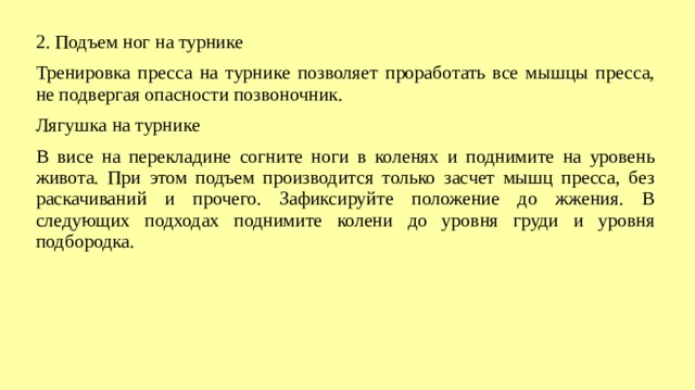 2. Подъем ног на турнике Тренировка пресса на турнике позволяет проработать все мышцы пресса, не подвергая опасности позвоночник. Лягушка на турнике В висе на перекладине согните ноги в коленях и поднимите на уровень живота. При этом подъем производится только засчет мышц пресса, без раскачиваний и прочего. Зафиксируйте положение до жжения. В следующих подходах поднимите колени до уровня груди и уровня подбородка.  