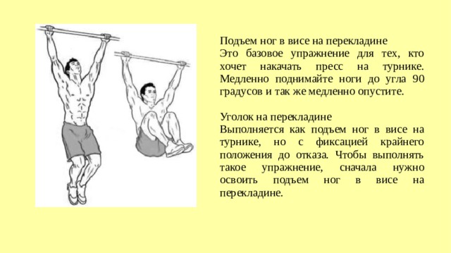 Подъем ног в висе на перекладине Это базовое упражнение для тех, кто хочет накачать пресс на турнике. Медленно поднимайте ноги до угла 90 градусов и так же медленно опустите. Уголок на перекладине Выполняется как подъем ног в висе на турнике, но с фиксацией крайнего положения до отказа. Чтобы выполнять такое упражнение, сначала нужно освоить подъем ног в висе на перекладине.  