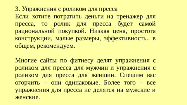3. Упражнения с роликом для пресса Если хотите потратить деньги на тренажер для пресса, то ролик для пресса будет самой рациональной покупкой. Низкая цена, простота конструкции, малые размеры, эффективность.. в общем, рекомендуем. Многие сайты по фитнесу делят упражнения с роликом для пресса для мужчин и упражнения с роликом для пресса для женщин. Спешим вас огорчить – они одинаковые. Более того – все упражнения для пресса не делятся на мужские и женские.  
