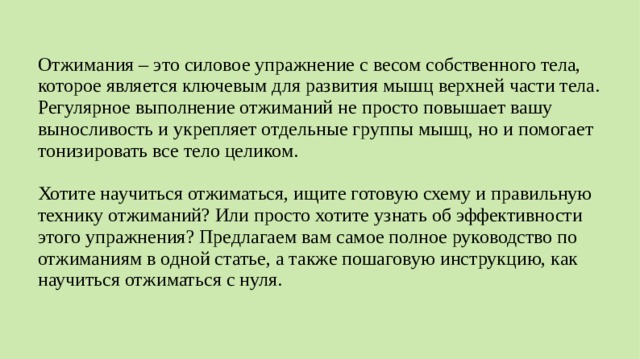 Отжимания – это силовое упражнение с весом собственного тела, которое является ключевым для развития мышц верхней части тела. Регулярное выполнение отжиманий не просто повышает вашу выносливость и укрепляет отдельные группы мышц, но и помогает тонизировать все тело целиком. Хотите научиться отжиматься, ищите готовую схему и правильную технику отжиманий? Или просто хотите узнать об эффективности этого упражнения? Предлагаем вам самое полное руководство по отжиманиям в одной статье, а также пошаговую инструкцию, как научиться отжиматься с нуля.  